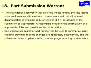 PPAP
18. Part Submission Warrant
 The organization shall verify that all of the measurement and test results
show conformance with customer requirements and that all required
documentation is available and, for Level 2, 3 & 4, is included in the
submission as appropriate. A responsible official of the organization shall
approve the PSW and provide contact information.
 One warrant per customer part number can be used to summarize many
changes providing that the changes are adequately documented, and the
submission is in compliance with customer program timing requirements.
 
