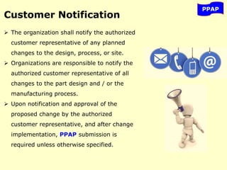 PPAP
Customer Notification
 The organization shall notify the authorized
customer representative of any planned
changes to the design, process, or site.
 Organizations are responsible to notify the
authorized customer representative of all
changes to the part design and / or the
manufacturing process.
 Upon notification and approval of the
proposed change by the authorized
customer representative, and after change
implementation, PPAP submission is
required unless otherwise specified.
 
