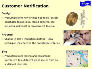 PPAP
Customer Notification
Design
 Production from new or modified tools (except
perishable tools), dies, mould patterns, etc.
including additional or replacement tooling.
Process
 Change in test / inspection method – new
technique (no effect on the acceptance criteria).
Site
 Production from tooling and equipment
transferred to a different plant site or from an
additional plant site.
 