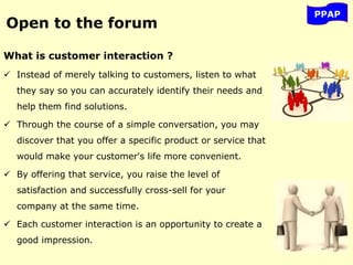 What is customer interaction ?
 Instead of merely talking to customers, listen to what
they say so you can accurately identify their needs and
help them find solutions.
 Through the course of a simple conversation, you may
discover that you offer a specific product or service that
would make your customer's life more convenient.
 By offering that service, you raise the level of
satisfaction and successfully cross-sell for your
company at the same time.
 Each customer interaction is an opportunity to create a
good impression.
PPAP
Open to the forum
 