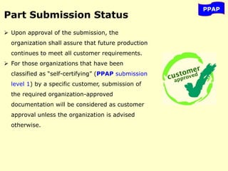 PPAP
Part Submission Status
 Upon approval of the submission, the
organization shall assure that future production
continues to meet all customer requirements.
 For those organizations that have been
classified as “self-certifying” (PPAP submission
level 1) by a specific customer, submission of
the required organization-approved
documentation will be considered as customer
approval unless the organization is advised
otherwise.
 