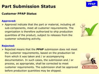 PPAP
Part Submission Status
Customer PPAP Status
Approved:
 Approved indicate that the part or material, including all
sub-components, meet all customer requirements. The
organization is therefore authorized to ship production
quantities of the product, subject to releases from the
customer scheduling activity.
Rejected:
 Rejected means that the PPAP submission does not meet
the customer requirements, based on the production lot
from which it was taken and / or accompanying
documentation. In such cases, the submission and / or
process, as appropriate, shall be corrected to meet
customer requirements. The submission shall be approved
before production quantities may be shipped.
 