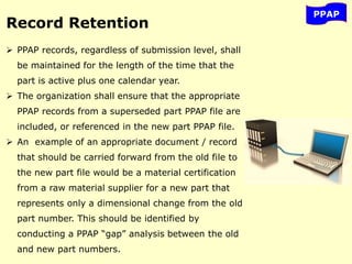 PPAP
Record Retention
 PPAP records, regardless of submission level, shall
be maintained for the length of the time that the
part is active plus one calendar year.
 The organization shall ensure that the appropriate
PPAP records from a superseded part PPAP file are
included, or referenced in the new part PPAP file.
 An example of an appropriate document / record
that should be carried forward from the old file to
the new part file would be a material certification
from a raw material supplier for a new part that
represents only a dimensional change from the old
part number. This should be identified by
conducting a PPAP “gap” analysis between the old
and new part numbers.
 
