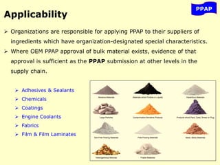 PPAP
Applicability
 Organizations are responsible for applying PPAP to their suppliers of
ingredients which have organization-designated special characteristics.
 Where OEM PPAP approval of bulk material exists, evidence of that
approval is sufficient as the PPAP submission at other levels in the
supply chain.
 Adhesives & Sealants
 Chemicals
 Coatings
 Engine Coolants
 Fabrics
 Film & Film Laminates
 