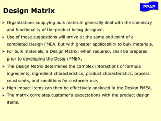 PPAP
Design Matrix
 Organizations supplying bulk material generally deal with the chemistry
and functionality of the product being designed.
 Use of these suggestions will arrive at the same end point of a
completed Design FMEA, but with greater applicability to bulk materials.
 For bulk materials, a Design Matrix, when required, shall be prepared
prior to developing the Design FMEA.
 The Design Matrix determines the complex interactions of formula
ingredients, ingredient characteristics, product characteristics, process
constraints, and conditions for customer use.
 High impact items can then be effectively analysed in the Design FMEA.
 The matrix correlates customer’s expectations with the product design
items.
 