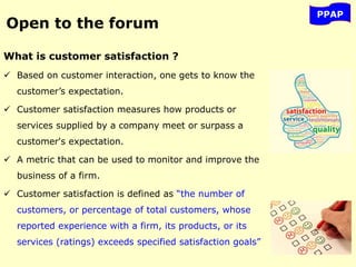 What is customer satisfaction ?
 Based on customer interaction, one gets to know the
customer’s expectation.
 Customer satisfaction measures how products or
services supplied by a company meet or surpass a
customer's expectation.
 A metric that can be used to monitor and improve the
business of a firm.
 Customer satisfaction is defined as “the number of
customers, or percentage of total customers, whose
reported experience with a firm, its products, or its
services (ratings) exceeds specified satisfaction goals”
PPAP
Open to the forum
 