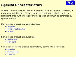 PPAP
Special Characteristics
If product characteristics / attributes can have normal variation resulting in
movement outside their design-intended robust range which results in
significant impact, they are designated special, and must be controlled by
special controls.
Some of the product characteristics are:
 Viscosity
 % non-volatile solids
 % Resin
Some of the product attributes are:
 Appearance
 Film build
Some manufacturing process parameters / control characteristics:
 Mix-Rate
 Temperature
 Pressure
 