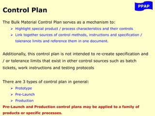 PPAP
Control Plan
The Bulk Material Control Plan serves as a mechanism to:
 Highlight special product / process characteristics and their controls
 Link together sources of control methods, instructions and specification /
tolerance limits and reference them in one document.
Additionally, this control plan is not intended to re-create specification and
/ or tolerance limits that exist in other control sources such as batch
tickets, work instructions and testing protocols
There are 3 types of control plan in general:
 Prototype
 Pre-Launch
 Production
Pre-Launch and Production control plans may be applied to a family of
products or specific processes.
 