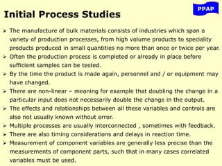 PPAP
Initial Process Studies
 The manufacture of bulk materials consists of industries which span a
variety of production processes, from high volume products to speciality
products produced in small quantities no more than once or twice per year.
 Often the production process is completed or already in place before
sufficient samples can be tested.
 By the time the product is made again, personnel and / or equipment may
have changed.
 There are non-linear – meaning for example that doubling the change in a
particular input does not necessarily double the change in the output.
 The effects and relationships between all these variables and controls are
also not usually known without error.
 Multiple processes are usually interconnected , sometimes with feedback.
 There are also timing considerations and delays in reaction time.
 Measurement of component variables are generally less precise than the
measurements of component parts, such that in many cases correlated
variables must be used.
 