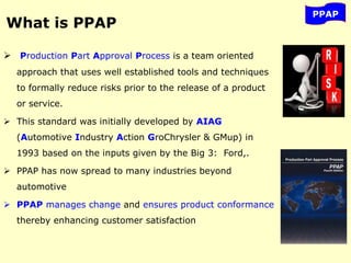 What is PPAP
 Production Part Approval Process is a team oriented
approach that uses well established tools and techniques
to formally reduce risks prior to the release of a product
or service.
 This standard was initially developed by AIAG
(Automotive Industry Action GroChrysler & GMup) in
1993 based on the inputs given by the Big 3: Ford,.
 PPAP has now spread to many industries beyond
automotive
 PPAP manages change and ensures product conformance
thereby enhancing customer satisfaction
PPAP
 