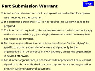 PPAP
Part Submission Warrant
 A part submission warrant shall be prepared and submitted for approval
when required by the customer.
 If a customer agrees that PPAP is not required, no warrant needs to be
prepared.
 The information required by the submission warrant which does not apply
to the bulk material (e.g., part weight, dimensional measurement) does
not need to be provided.
 For those organizations that have been classified as “self certifying” by
specific customer, submission of a warrant signed only by the
organization shall be evidence of PPAP approval, unless the organization
is advised otherwise.
 For all other organizations, evidence of PPAP approval shall be a warrant
signed by both the authorized customer representative and organization
or other customer approval documents.
 