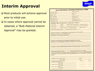 PPAP
Interim Approval
 Most products will achieve approval
prior to initial use.
 In cases where approval cannot be
obtained, a “Bulk Material Interim
Approval” may be granted.
 