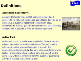 Accredited Laboratory :
Accredited laboratory is one that has been reviewed and
approved by a nationally recognized accreditation body or, as an
alternative, a customer recognized accreditation body,
conforming to ISO/IEC guide 58 for calibration or test laboratory
accreditation to ISO/IEC 17025, or national equivalent.
Active Part
Active part is one currently being supplied to the customer for
original equipment or service applications. The part remains
active until tooling scrap authorization is given by the
appropriate customer activity. For parts with no customer-owned
tooling or situations where multiple parts are made from the
same tool, written confirmation from the customer purchasing
activity is required to deactivate a part.
PPAP
Definitions
 