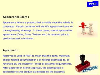 PPAP
Appearance Item :
Appearance item is a product that is visible once the vehicle is
completed. Certain customer will identify appearance items on
the engineering drawings. In these cases, special approval for
appearance (Color, Grain, Texture. etc.) is required prior to
production part submission.
Approved :
Approved is used in PPAP to mean that the parts, materials,
and/or related documentation ( or records submitted to, or
reviewed by, the customer ) meet all customer requirements.
After approval or interim approval, the organization is
authorized to ship product as directed by the customer.
 
