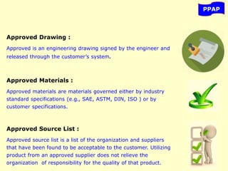 PPAP
Approved Drawing :
Approved is an engineering drawing signed by the engineer and
released through the customer’s system.
Approved Materials :
Approved materials are materials governed either by industry
standard specifications (e.g., SAE, ASTM, DIN, ISO ) or by
customer specifications.
Approved Source List :
Approved source list is a list of the organization and suppliers
that have been found to be acceptable to the customer. Utilizing
product from an approved supplier does not relieve the
organization of responsibility for the quality of that product.
 