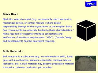 PPAP
Black Box :
Black Box refers to a part (e.g., an assembly, electrical device,
mechanical device, or control module ) where design
responsibility belongs to the organization or the supplier. Black
Box requirements are generally limited to those characteristics /
items required for customer interface connections and
verification of functional requirements. ”ODD”. (Outside Design
and Development) has the equivalent meaning.
Bulk Material :
Bulk material is a substance (e.g., non-dimensional solid, liquid,
gas) such as adhesives, sealants, chemicals, coatings, fabrics,
lubricants. Etc. A bulk material may become production material
if issued a customer production part number.
 