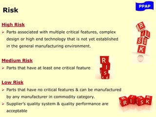 Risk
High Risk
 Parts associated with multiple critical features, complex
design or high end technology that is not yet established
in the general manufacturing environment.
Medium Risk
 Parts that have at least one critical feature
Low Risk
 Parts that have no critical features & can be manufactured
by any manufacturer in commodity category.
 Supplier’s quality system & quality performance are
acceptable
PPAP
 