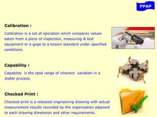 PPAP
Calibration :
Calibration is a set of operation which compares values
taken from a piece of inspection, measuring & test
equipment or a gage to a known standard under specified
conditions.
Capability :
Capability is the total range of inherent variation in a
stable process.
Checked Print :
Checked print is a released engineering drawing with actual
measurement results recorded by the organization adjacent
to each drawing dimension and other requirements.
 