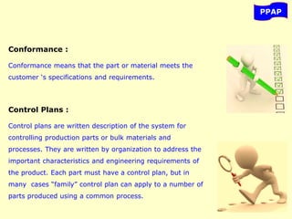 PPAP
Conformance :
Conformance means that the part or material meets the
customer ‘s specifications and requirements.
Control Plans :
Control plans are written description of the system for
controlling production parts or bulk materials and
processes. They are written by organization to address the
important characteristics and engineering requirements of
the product. Each part must have a control plan, but in
many cases “family” control plan can apply to a number of
parts produced using a common process.
 