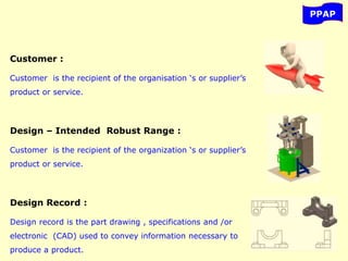 PPAP
Customer :
Customer is the recipient of the organisation ‘s or supplier’s
product or service.
Design – Intended Robust Range :
Customer is the recipient of the organization ‘s or supplier’s
product or service.
Design Record :
Design record is the part drawing , specifications and /or
electronic (CAD) used to convey information necessary to
produce a product.
 