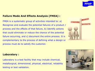 PPAP
Failure Mode And Effects Analysis (FMEA) :
FMEA is a systematic group of activities intended to: a)
Recognize and evaluate the potential failures of a product /
process and the effects of that failure, b) Identify actions
that could eliminate or reduce the chance of the potential
failure occurring, and c) document the entire process. It is
complementary to the process of defining what a design or
process must do to satisfy the customer.
Laboratory :
Laboratory is a test facility that may include chemical,
metallurgical, dimensional, physical, electrical, reliability
testing or test validation.
 