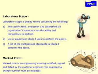 PPAP
Laboratory Scope :
Laboratory scope is quality record containing the following:
a) The specific tests, evaluation and calibrations an
organization's laboratory has the ability and
competency to perform.
b) List of equipment which it uses to perform the above.
c) A list of the methods and standards to which it
performs the above.
Marked Print :
Marked print is an engineering drawing modified, signed
and dated by the customer engineer (the engineering
change number must be included).
 