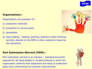 PPAP
Organizations :
Organizations are providers of :
a) production materials
b) production or service parts
c) Assemblies
d) heat treating , welding, painting, plating or other finishing
services, directly to the OEM or other customers requiring
this document.
Part Submission Warrant (PSW) :
Part submission warrant is an industry – standard document
required for all newly-tooled or revised products in which the
organization confirms that inspections and tests on production
parts show conformance to customer requirements.
 