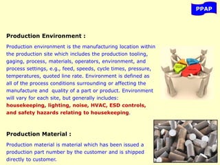 PPAP
Production Environment :
Production environment is the manufacturing location within
the production site which includes the production tooling,
gaging, process, materials, operators, environment, and
process settings, e.g., feed, speeds, cycle times, pressure,
temperatures, quoted line rate. Environment is defined as
all of the process conditions surrounding or affecting the
manufacture and quality of a part or product. Environment
will vary for each site, but generally includes:
housekeeping, lighting, noise, HVAC, ESD controls,
and safety hazards relating to housekeeping.
Production Material :
Production material is material which has been issued a
production part number by the customer and is shipped
directly to customer.
 