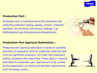 PPAP
Production Part :
Production part is manufactured at the production site
using the production tooling, gaging, process, materials,
operators, environment, and process settings, e.g.,
feeds/speeds/cycle times/pressure/temperatures.
Production Part Approval Submission :
Production part approval submission is based on specified
quantities of production parts or production materials take
from the significant production run made with production
tooling, processes and cycle times. These parts or material
submitted for production part approval are to be verified
by the organization as meeting all specified requirements
from the design record.
 