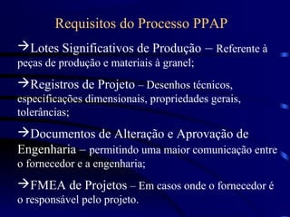 Requisitos do Processo PPAP
Lotes Significativos de Produção – Referente à
peças de produção e materiais à granel;
Registros de Projeto – Desenhos técnicos,
especificações dimensionais, propriedades gerais,
tolerâncias;
Documentos de Alteração e Aprovação de
Engenharia – permitindo uma maior comunicação entre
o fornecedor e a engenharia;
FMEA de Projetos – Em casos onde o fornecedor é
o responsável pelo projeto.
 