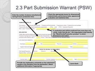 2.3 Part Submission Warrant (PSW)
If production part will be produced from more than one
cavity, mold, tool die etc..; the organization shall identify
the “Mold/Cavity/Production process” in which
dimensions were taken.
Check the appropriate boxes for dimensional,
material tests, performance tests, appearance
evaluation and statistical data
Enter the number of pieces manufactured
during 8 hours production time.
Leave blank
Provide any explanatory comments on the submission
results or any deviation from the declaration. Attach
additional information if appropriate
 