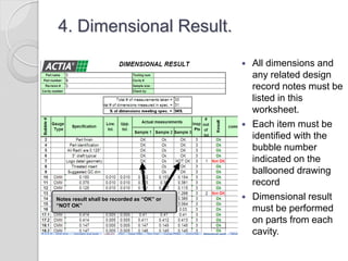 4. Dimensional Result.
 All dimensions and
any related design
record notes must be
listed in this
worksheet.
 Each item must be
identified with the
bubble number
indicated on the
ballooned drawing
record
 Dimensional result
must be performed
on parts from each
cavity.
Notes result shall be recorded as “OK” or
“NOT OK”
 