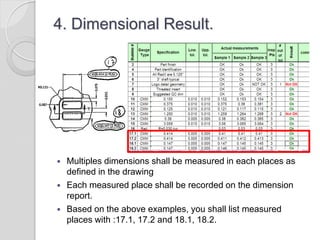 4. Dimensional Result.
 Multiples dimensions shall be measured in each places as
defined in the drawing
 Each measured place shall be recorded on the dimension
report.
 Based on the above examples, you shall list measured
places with :17.1, 17.2 and 18.1, 18.2.
 