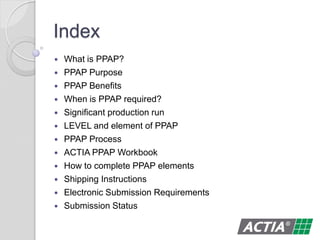 Index
 What is PPAP?
 PPAP Purpose
 PPAP Benefits
 When is PPAP required?
 Significant production run
 LEVEL and element of PPAP
 PPAP Process
 ACTIA PPAP Workbook
 How to complete PPAP elements
 Shipping Instructions
 Electronic Submission Requirements
 Submission Status
 