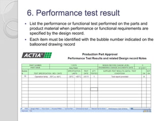 6. Performance test result
 List the performance or functional test performed on the parts and
product material when performance or functional requirements are
specified by the design record.
 Each item must be identified with the bubble number indicated on the
ballooned drawing record
 