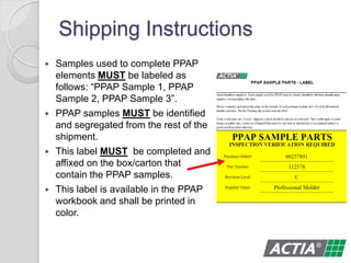 Shipping Instructions
 Samples used to complete PPAP
elements MUST be labeled as
follows: “PPAP Sample 1, PPAP
Sample 2, PPAP Sample 3”.
 PPAP samples MUST be identified
and segregated from the rest of the
shipment.
 This label MUST be completed and
affixed on the box/carton that
contain the PPAP samples.
 This label is available in the PPAP
workbook and shall be printed in
color.
 