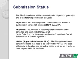 Submission Status
The PPAP submission will be reviewed and a disposition given with
one of the following submission statuses:
• Approved: A formal acceptance of the submission within the
guidelines of any and all criteria set forth by ACTIA.
• Rejected: The provision is not acceptable and needs to be
corrected and resubmitted for approval.
(Note: Submission to the wrong revision level or part number will
constitute an automatic rejection.)
• Other (Approved under condition) : PPAP is approved under
certain conditions that need to be approved by ACTIA. This case
will require a deviation and corrective action to be set up in order to
meet requirements for the future.
 