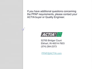 If you have additional questions concerning
the PPAP requirements, please contact your
ACTIA buyer or Quality Engineer.
52765 Bridger Court
Elkhart, IN 46514-7603
(574) 264-2373
PPAP@ACTIA.com
 