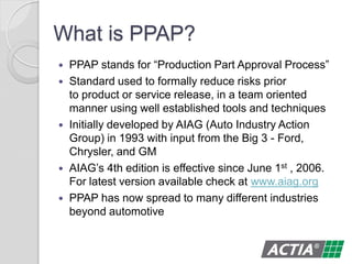 What is PPAP?
 PPAP stands for “Production Part Approval Process”
 Standard used to formally reduce risks prior
to product or service release, in a team oriented
manner using well established tools and techniques
 Initially developed by AIAG (Auto Industry Action
Group) in 1993 with input from the Big 3 - Ford,
Chrysler, and GM
 AIAG’s 4th edition is effective since June 1st , 2006.
For latest version available check at www.aiag.org
 PPAP has now spread to many different industries
beyond automotive
 