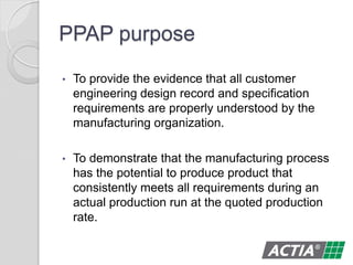 PPAP purpose
• To provide the evidence that all customer
engineering design record and specification
requirements are properly understood by the
manufacturing organization.
• To demonstrate that the manufacturing process
has the potential to produce product that
consistently meets all requirements during an
actual production run at the quoted production
rate.
 