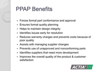 PPAP Benefits
 Forces formal part conformance and approval
 Ensures formal quality planning
 Helps to maintain design integrity
 Identifies issues early for resolution
 Reduces warranty charges and prevents costs because of
poor quality
 Assists with managing supplier changes
 Prevents use of unapproved and nonconforming parts
 Identifies suppliers that need more development
 Improves the overall quality of the product & customer
satisfaction
 