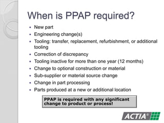 When is PPAP required?
 New part
 Engineering change(s)
 Tooling: transfer, replacement, refurbishment, or additional
tooling
 Correction of discrepancy
 Tooling inactive for more than one year (12 months)
 Change to optional construction or material
 Sub-supplier or material source change
 Change in part processing
 Parts produced at a new or additional location
PPAP is required with any significant
change to product or process!
 