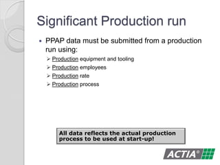 Significant Production run
 PPAP data must be submitted from a production
run using:
 Production equipment and tooling
 Production employees
 Production rate
 Production process
All data reflects the actual production
process to be used at start-up!
 