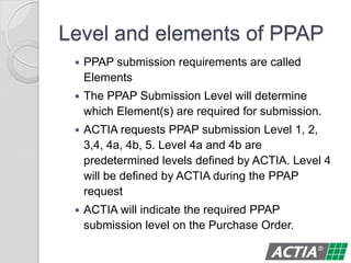 Level and elements of PPAP
 PPAP submission requirements are called
Elements
 The PPAP Submission Level will determine
which Element(s) are required for submission.
 ACTIA requests PPAP submission Level 1, 2,
3,4, 4a, 4b, 5. Level 4a and 4b are
predetermined levels defined by ACTIA. Level 4
will be defined by ACTIA during the PPAP
request
 ACTIA will indicate the required PPAP
submission level on the Purchase Order.
 