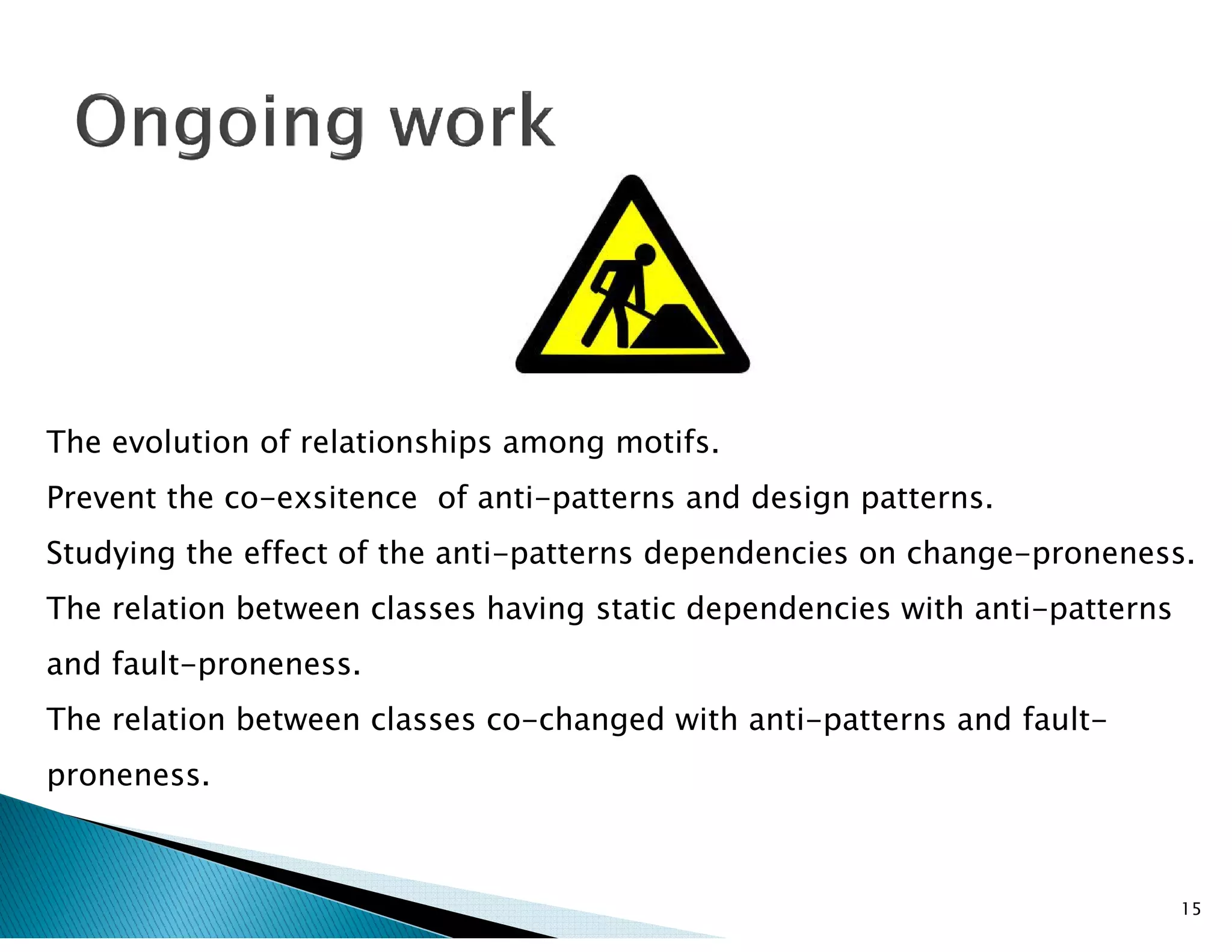 The evolution of relationships among motifs.
15
Prevent the co-exsitence of anti-patterns and design patterns.
Studying the effect of the anti-patterns dependencies on change-proneness.
The relation between classes having static dependencies with anti-patterns
and fault-proneness.
The relation between classes co-changed with anti-patterns and fault-
proneness.
 