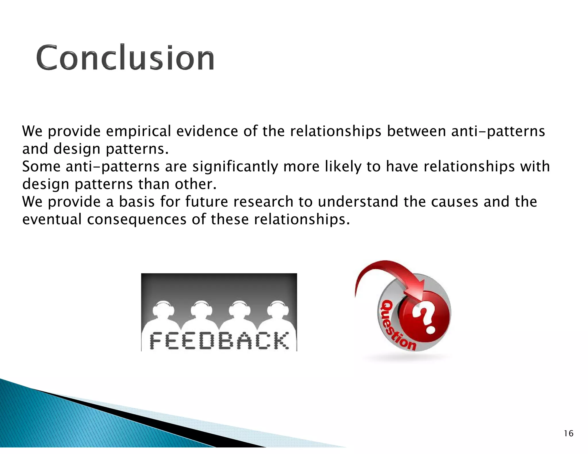We provide empirical evidence of the relationships between anti-patterns
and design patterns.
Some anti-patterns are significantly more likely to have relationships with
design patterns than other.
We provide a basis for future research to understand the causes and the
eventual consequences of these relationships.
16
eventual consequences of these relationships.
 