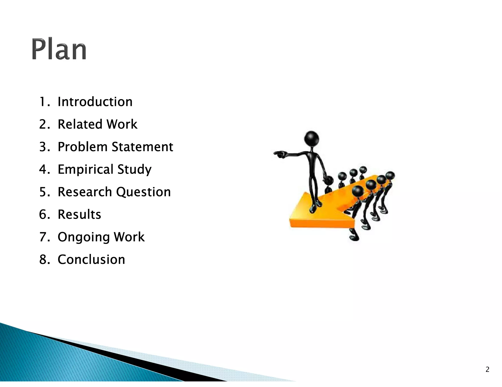 1.1.1.1. IntroductionIntroductionIntroductionIntroduction
2.2.2.2. RelatedRelatedRelatedRelated WorkWorkWorkWork
3.3.3.3. ProblemProblemProblemProblem StatementStatementStatementStatement
4.4.4.4. EmpiricalEmpiricalEmpiricalEmpirical StudyStudyStudyStudy
5.5.5.5. ResearchResearchResearchResearch QuestionQuestionQuestionQuestion5.5.5.5. ResearchResearchResearchResearch QuestionQuestionQuestionQuestion
6.6.6.6. ResultsResultsResultsResults
7.7.7.7. OngoingOngoingOngoingOngoing WorkWorkWorkWork
8.8.8.8. ConclusionConclusionConclusionConclusion
2
 