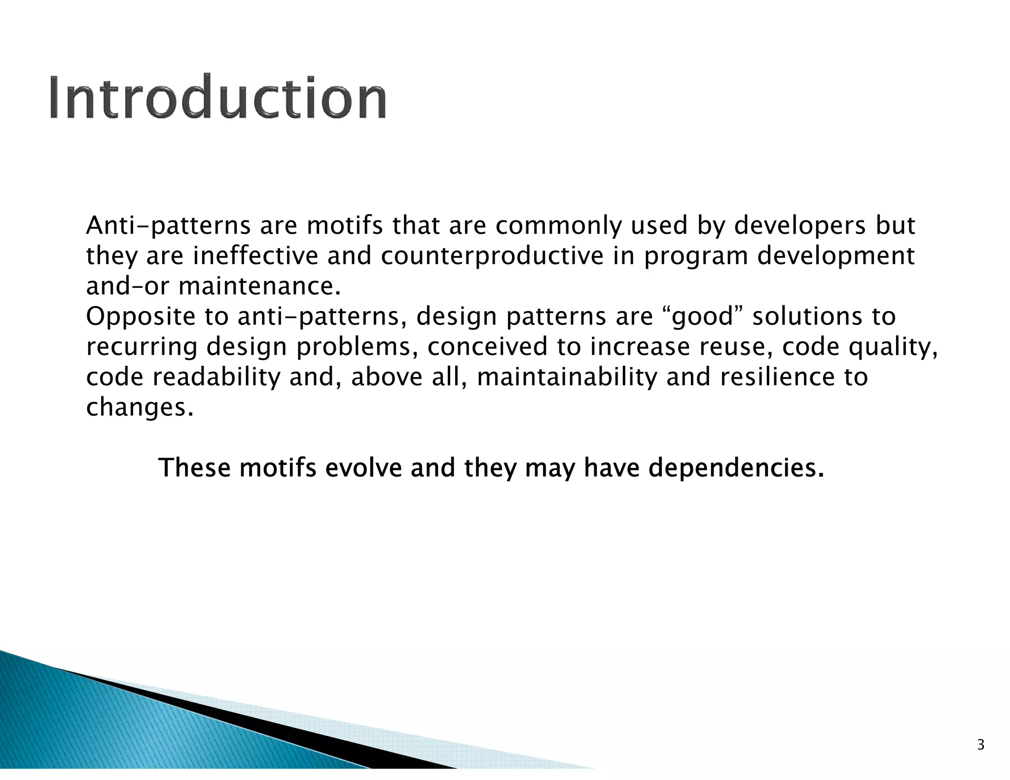 Anti-patterns are motifs that are commonly used by developers but
they are ineffective and counterproductive in program development
and–or maintenance.
Opposite to anti-patterns, design patterns are “good” solutions to
recurring design problems, conceived to increase reuse, code quality,
code readability and, above all, maintainability and resilience tocode readability and, above all, maintainability and resilience to
changes.
These motifs evolve and they may have dependencies.These motifs evolve and they may have dependencies.These motifs evolve and they may have dependencies.These motifs evolve and they may have dependencies.
3
 