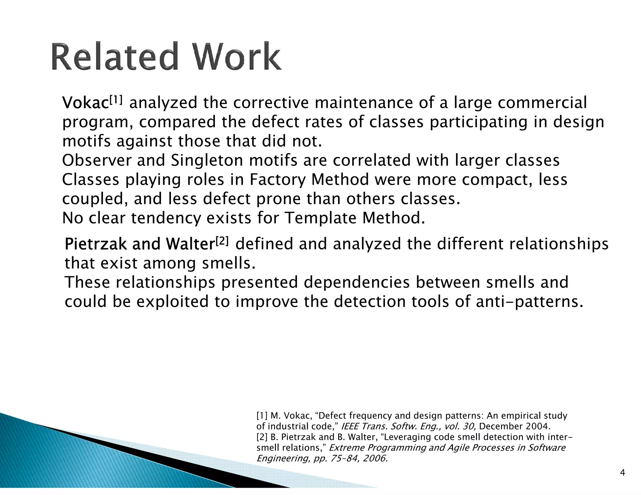 VokacVokacVokacVokac[1][1][1][1] analyzed the corrective maintenance of a large commercial
program, compared the defect rates of classes participating in design
motifs against those that did not.
Observer and Singleton motifs are correlated with larger classes
Classes playing roles in Factory Method were more compact, less
coupled, and less defect prone than others classes.
No clear tendency exists for Template Method.
PietrzakPietrzakPietrzakPietrzak andandandand WalterWalterWalterWalter[2][2][2][2] defined and analyzed the different relationshipsPietrzakPietrzakPietrzakPietrzak andandandand WalterWalterWalterWalter defined and analyzed the different relationships
that exist among smells.
These relationships presented dependencies between smells and
could be exploited to improve the detection tools of anti-patterns.
4
[1] M. Vokac, “Defect frequency and design patterns: An empirical study
of industrial code,” IEEE Trans. Softw. Eng., vol. 30, December 2004.
[2] B. Pietrzak and B. Walter, “Leveraging code smell detection with inter-
smell relations,” Extreme Programming and Agile Processes in Software
Engineering, pp. 75–84, 2006.
 