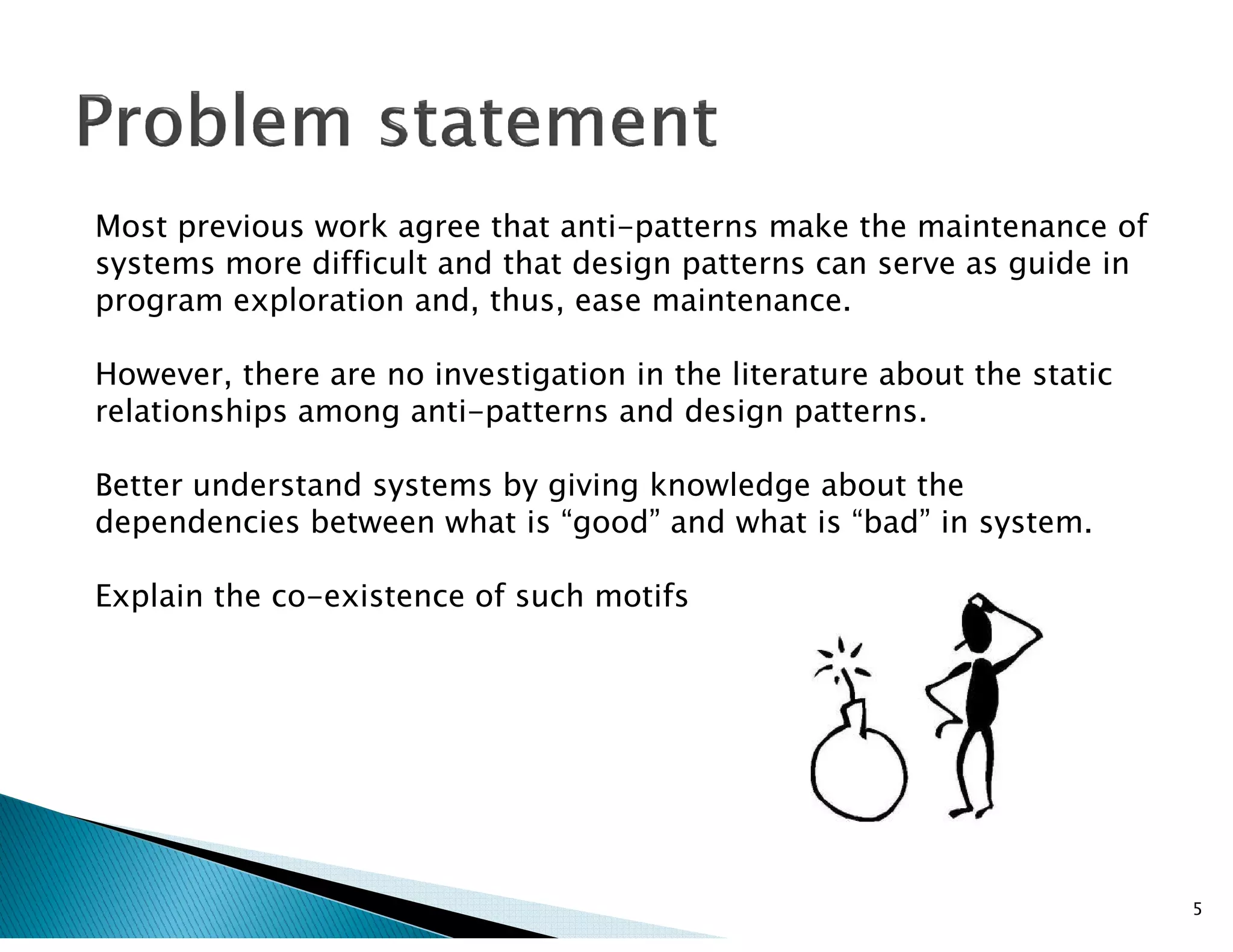 Most previous work agree that anti-patterns make the maintenance of
systems more difficult and that design patterns can serve as guide in
program exploration and, thus, ease maintenance.
However, there are no investigation in the literature about the static
relationships among anti-patterns and design patterns.
Better understand systems by giving knowledge about theBetter understand systems by giving knowledge about the
dependencies between what is “good” and what is “bad” in system.
Explain the co-existence of such motifs
5
 